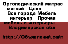 Ортопедический матрас мягкий › Цена ­ 6 743 - Все города Мебель, интерьер » Прочая мебель и интерьеры   . Владимирская обл.
